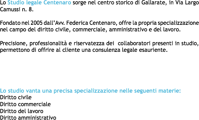 Lo Studio legale Centenaro sorge nel centro storico di Gallarate, in Via Largo Camussi n. 8. Fondato nel 2005 dall’Avv. Federica Centenaro, offre la propria specializzazione nel campo del diritto civile, commerciale, amministrativo e del lavoro. Precisione, professionalità e riservatezza dei collaboratori presenti in studio, permettono di offrire al cliente una consulenza legale esauriente. Lo studio vanta una precisa specializzazione nelle seguenti materie:
Diritto civile
Diritto commerciale
Diritto del lavoro
Diritto amministrativo